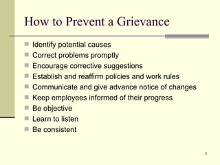 How to Prevent a Grievance Identify potential causes  Correct problems promptly Encourage corrective suggestions Establish and reaffirm policies and work rules Communicate and give advance notice of changes  Keep employees informed of their progress Be objective Learn to listen Be consistent 