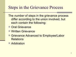 Steps in the Grievance Process The  number  of steps in the grievance process differ according to the union involved, but each contain the following: Oral Grievance  Written Grievance Grievance Advanced to Employee/Labor  Relations Arbitration 