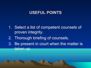 USEFUL POINTS
1. Select a list of competent counsels of
proven integrity.
2. Thorough briefing of counsels.
3. Be present in court when the matter is
taken up.

 