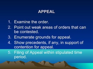 APPEAL
1. Examine the order.
2. Point out weak areas of orders that can
be contested.
3. Enumerate grounds for appeal.
4. Show precedents, if any, in support of
contention for appeal.
5. Filing of Appeal within stipulated time
period.

 