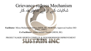 Grievance redress Mechanism
‫کار‬ ‫طریقہ‬ ‫کا‬ ‫ازالے‬ ‫کے‬ ‫شکایات‬
Facilitator: Mirza Muhammad Abbas (MEM, BE, NEBOSH, Approved Auditor ISO
45001, 14001)
Co Facilitator: Abdul Samad Chandio (MEM, BE)
PROJECT KAKRI SPORTS COMPLEX & NEIGHBORHOOD IMPROVEMENT
PROGRAM
CONTRACTOR: FAZAL & BROTHER
 