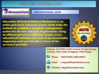 WELCOME TO EDUSCATION
GRIEVANCEREDRESSAL SYSTEM
Eduscation Grievance Redress Mechanism is an
online grievance redressal system which helps the
institute to establish a complaint management
system for the fair redressal of grievances. Using
an efficient grievance redressal system, every
educational institution can claim to be accountable,
responsive and user-friendly in terms of the
services it provides.
 