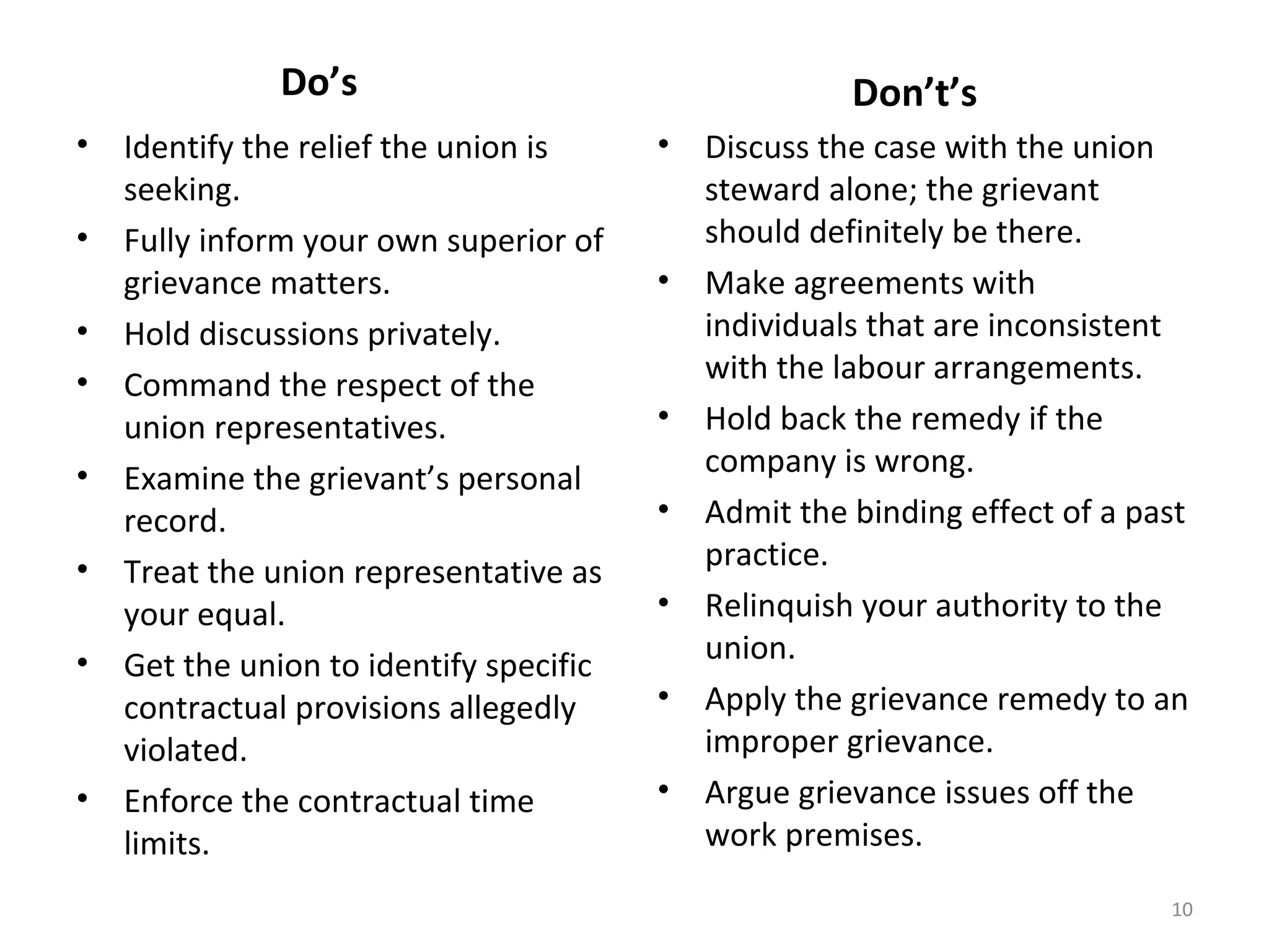 Do’s
•
•
•
•
•
•
•

•

Identify the relief the union is
seeking.
Fully inform your own superior of
grievance matters.
Hold discussions privately.
Command the respect of the
union representatives.
Examine the grievant’s personal
record.
Treat the union representative as
your equal.
Get the union to identify specific
contractual provisions allegedly
violated.
Enforce the contractual time
limits.

Don’t’s
•

•

•
•
•
•
•

Discuss the case with the union
steward alone; the grievant
should definitely be there.
Make agreements with
individuals that are inconsistent
with the labour arrangements.
Hold back the remedy if the
company is wrong.
Admit the binding effect of a past
practice.
Relinquish your authority to the
union.
Apply the grievance remedy to an
improper grievance.
Argue grievance issues off the
work premises.
10

 