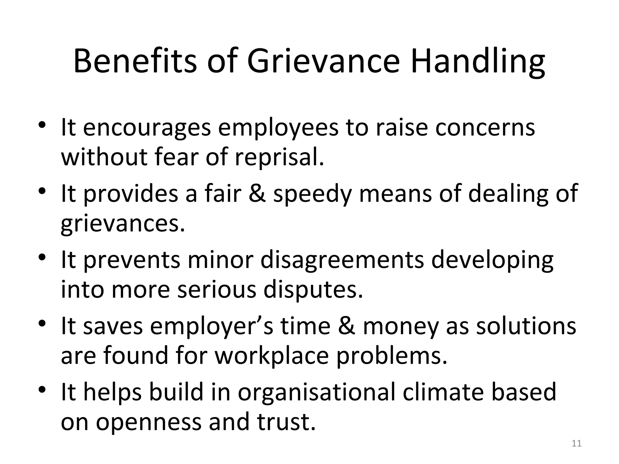 Benefits of Grievance Handling
• It encourages employees to raise concerns
without fear of reprisal.
• It provides a fair & speedy means of dealing of
grievances.
• It prevents minor disagreements developing
into more serious disputes.
• It saves employer’s time & money as solutions
are found for workplace problems.
• It helps build in organisational climate based
on openness and trust.

11

 