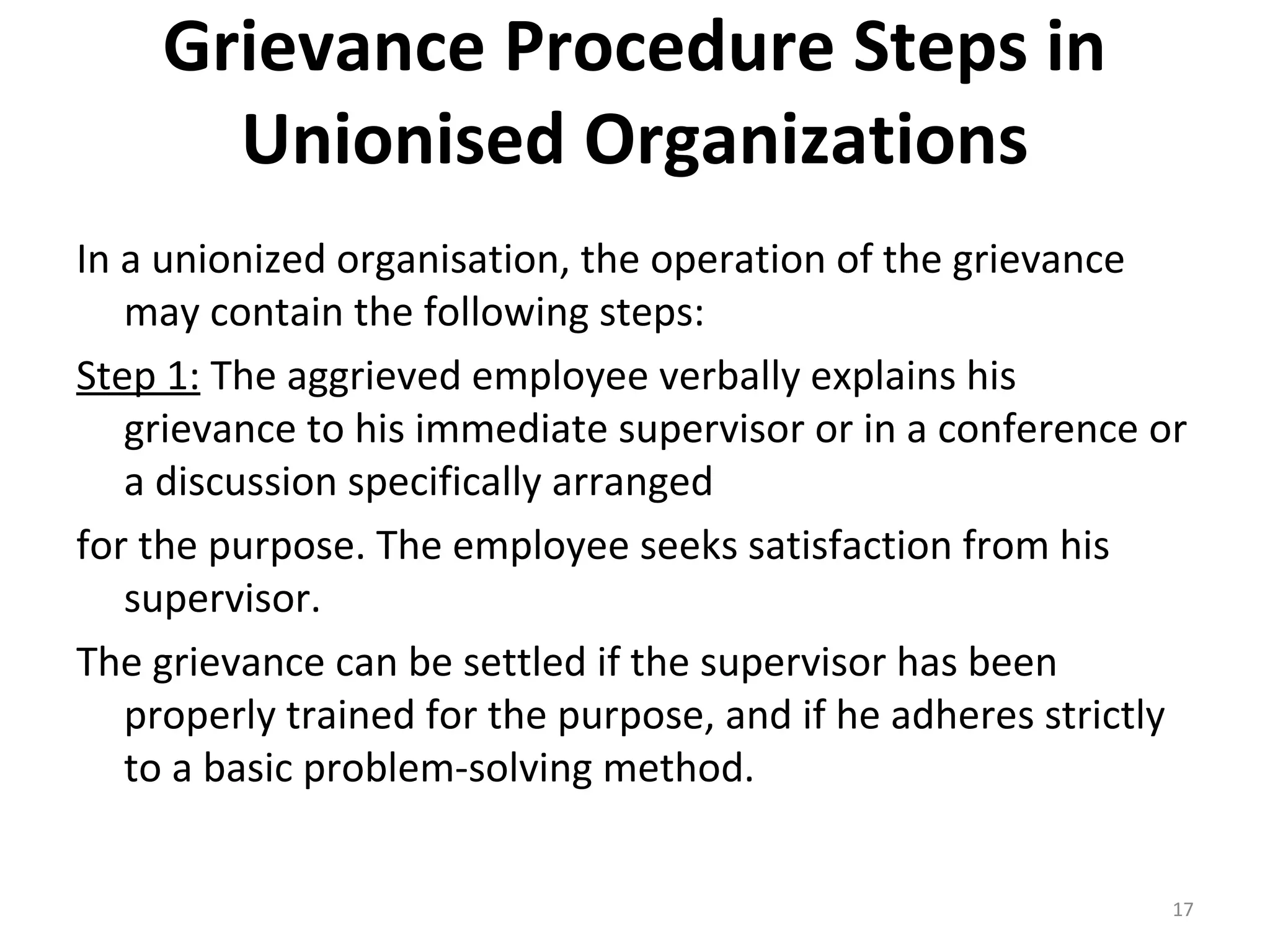 Grievance Procedure Steps in
Unionised Organizations
In a unionized organisation, the operation of the grievance
may contain the following steps:
Step 1: The aggrieved employee verbally explains his
grievance to his immediate supervisor or in a conference or
a discussion specifically arranged
for the purpose. The employee seeks satisfaction from his
supervisor.
The grievance can be settled if the supervisor has been
properly trained for the purpose, and if he adheres strictly
to a basic problem-solving method.
17

 