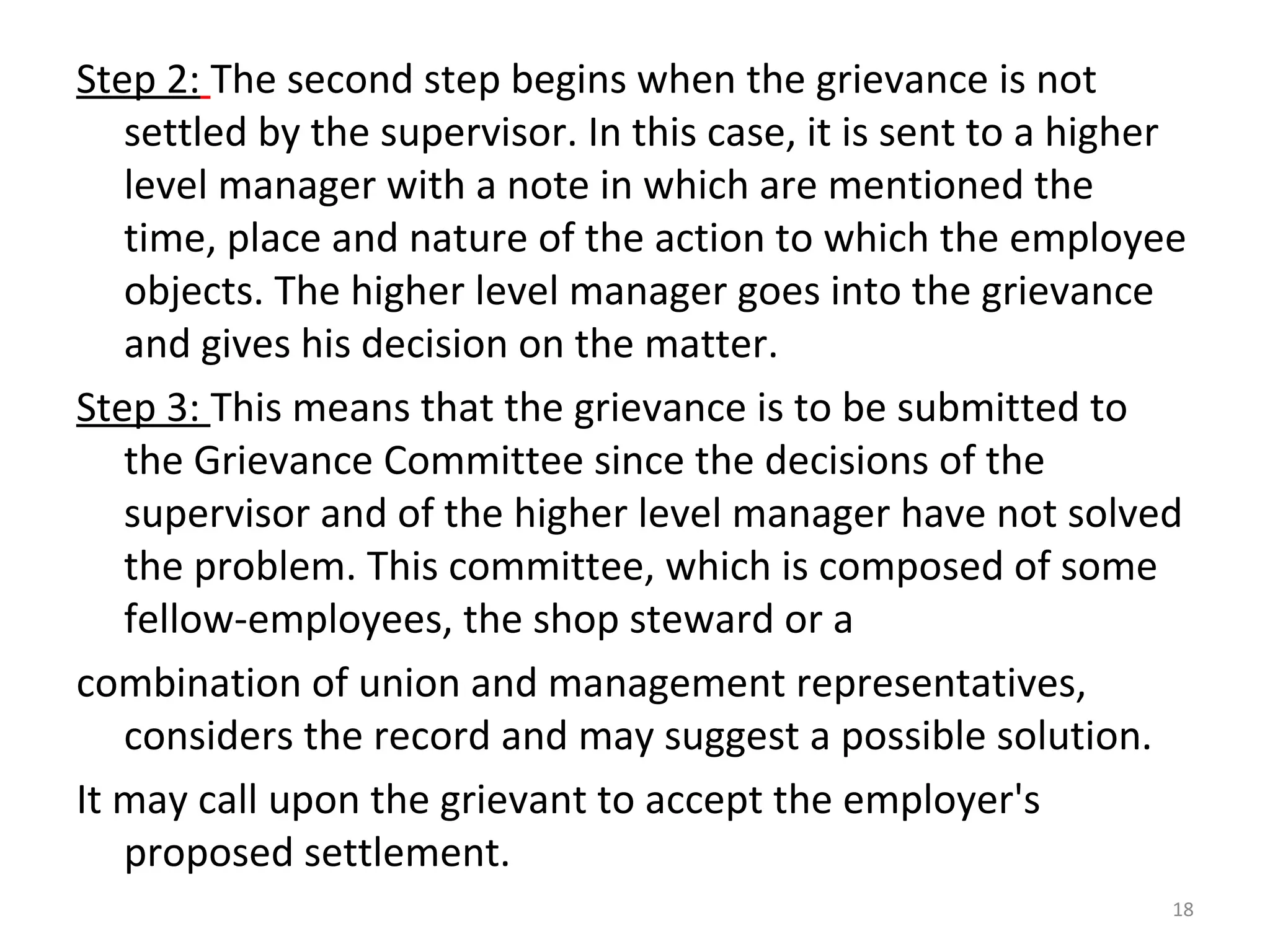 Step 2: The second step begins when the grievance is not
settled by the supervisor. In this case, it is sent to a higher
level manager with a note in which are mentioned the
time, place and nature of the action to which the employee
objects. The higher level manager goes into the grievance
and gives his decision on the matter.
Step 3: This means that the grievance is to be submitted to
the Grievance Committee since the decisions of the
supervisor and of the higher level manager have not solved
the problem. This committee, which is composed of some
fellow-employees, the shop steward or a
combination of union and management representatives,
considers the record and may suggest a possible solution.
It may call upon the grievant to accept the employer's
proposed settlement.
18

 