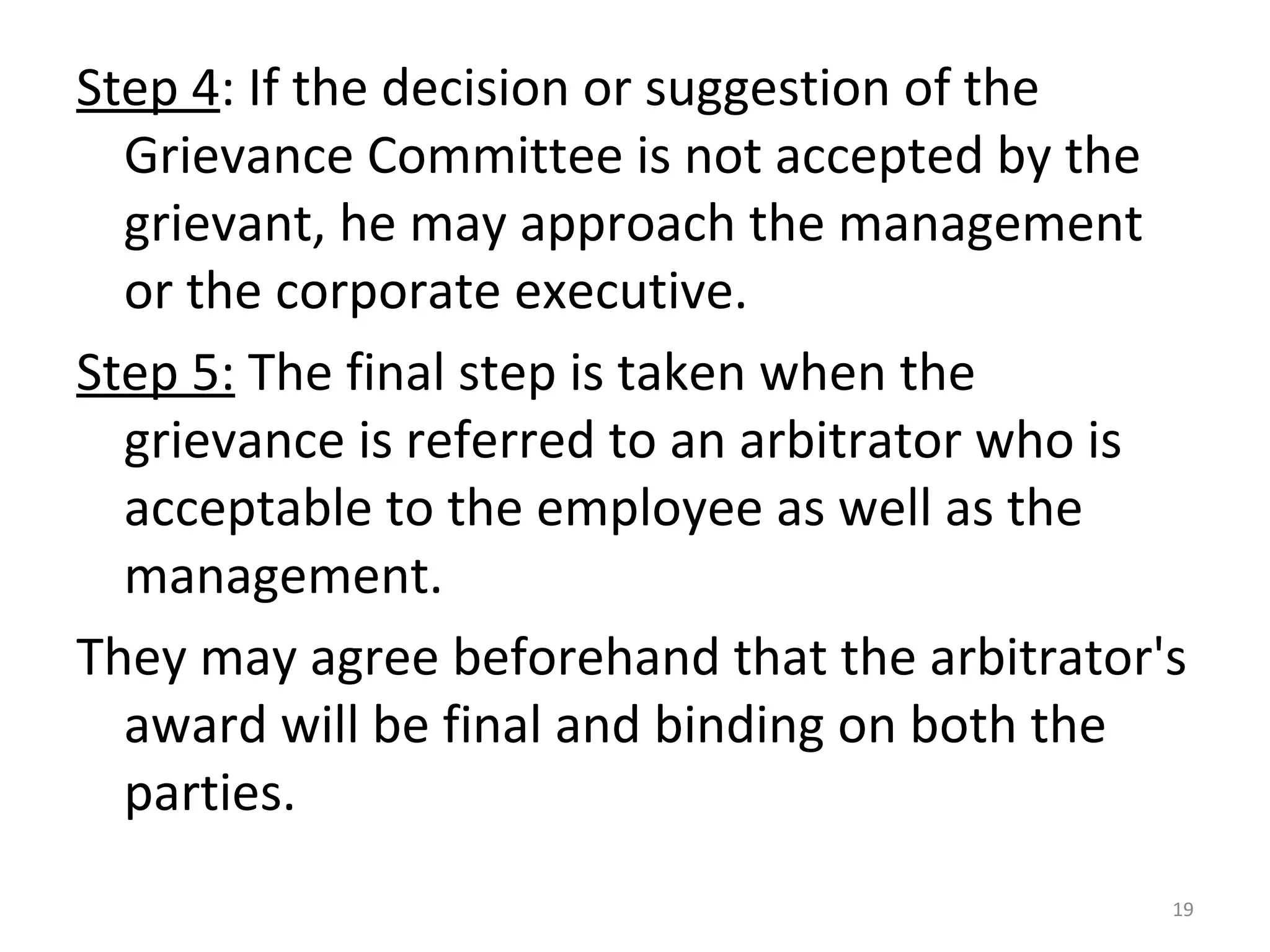 Step 4: If the decision or suggestion of the
Grievance Committee is not accepted by the
grievant, he may approach the management
or the corporate executive.
Step 5: The final step is taken when the
grievance is referred to an arbitrator who is
acceptable to the employee as well as the
management.
They may agree beforehand that the arbitrator's
award will be final and binding on both the
parties.
19

 