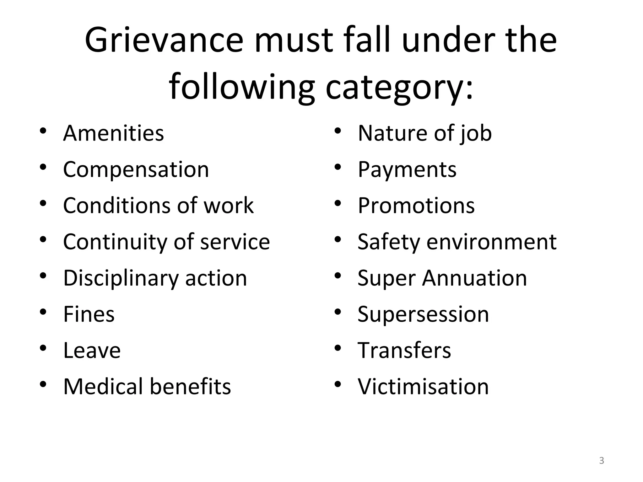 Grievance must fall under the
following category:
•
•
•
•
•
•
•
•

Amenities
Compensation
Conditions of work
Continuity of service
Disciplinary action
Fines
Leave
Medical benefits

•
•
•
•
•
•
•
•

Nature of job
Payments
Promotions
Safety environment
Super Annuation
Supersession
Transfers
Victimisation
3

 