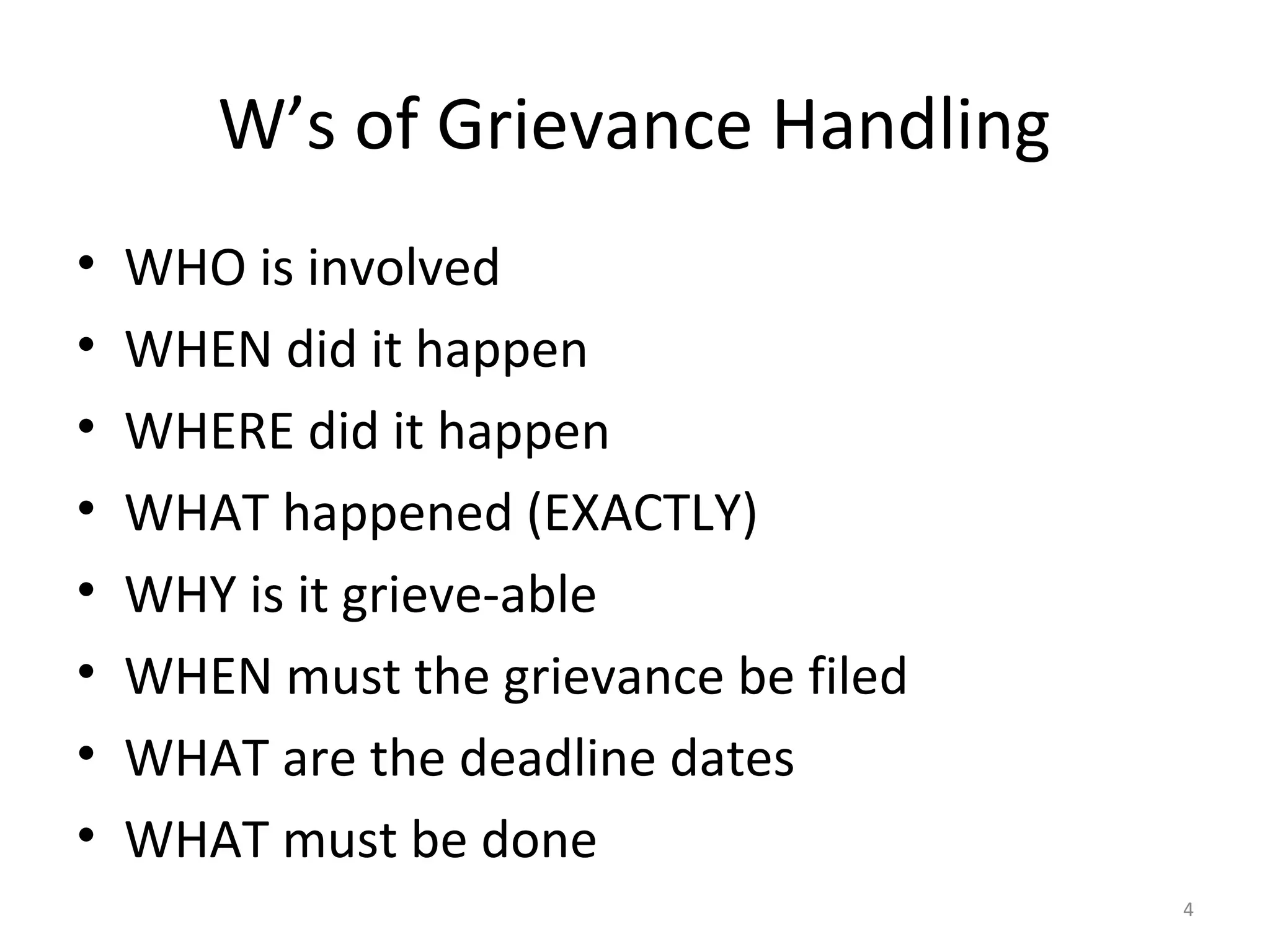 W’s of Grievance Handling
•
•
•
•
•
•
•
•

WHO is involved
WHEN did it happen
WHERE did it happen
WHAT happened (EXACTLY)
WHY is it grieve-able
WHEN must the grievance be filed
WHAT are the deadline dates
WHAT must be done
4

 