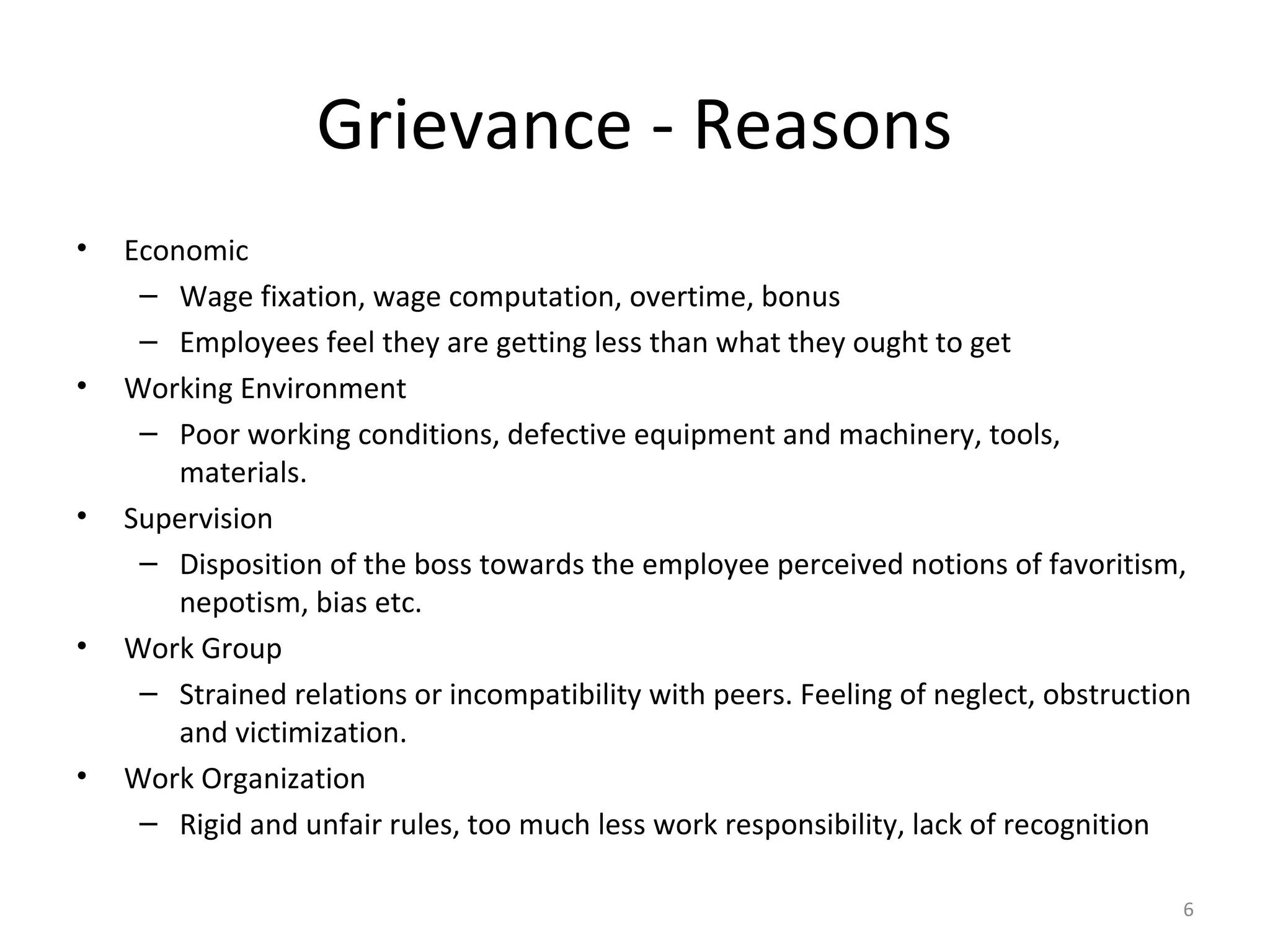 Grievance - Reasons
•

•

•

•

•

Economic
– Wage fixation, wage computation, overtime, bonus
– Employees feel they are getting less than what they ought to get
Working Environment
– Poor working conditions, defective equipment and machinery, tools,
materials.
Supervision
– Disposition of the boss towards the employee perceived notions of favoritism,
nepotism, bias etc.
Work Group
– Strained relations or incompatibility with peers. Feeling of neglect, obstruction
and victimization.
Work Organization
– Rigid and unfair rules, too much less work responsibility, lack of recognition
6

 