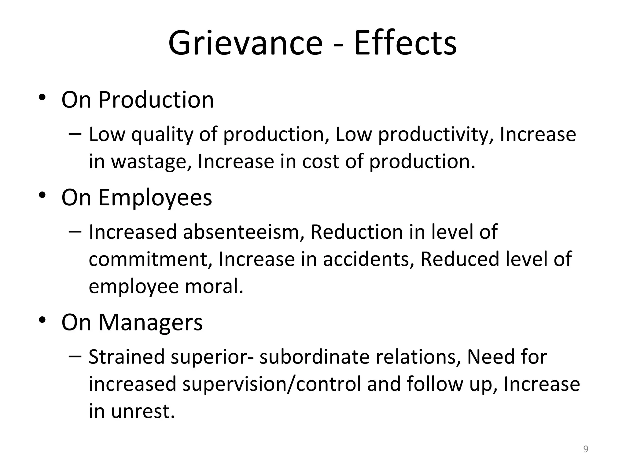 Grievance - Effects
• On Production
– Low quality of production, Low productivity, Increase
in wastage, Increase in cost of production.

• On Employees
– Increased absenteeism, Reduction in level of
commitment, Increase in accidents, Reduced level of
employee moral.

• On Managers
– Strained superior- subordinate relations, Need for
increased supervision/control and follow up, Increase
in unrest.
9

 