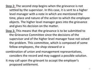 Step 2: The second step begins when the grievance is not
settled by the supervisor. In this case, it is sent to a higher
l...