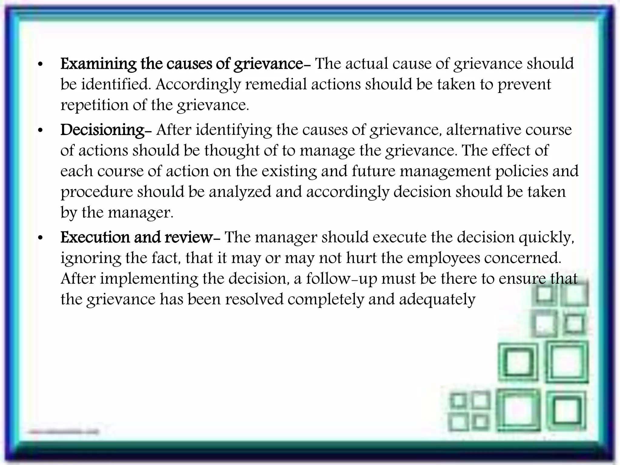 • Examining the causes of grievance- The actual cause of grievance should
be identified. Accordingly remedial actions should be taken to prevent
repetition of the grievance.
• Decisioning- After identifying the causes of grievance, alternative course
of actions should be thought of to manage the grievance. The effect of
each course of action on the existing and future management policies and
procedure should be analyzed and accordingly decision should be taken
by the manager.
• Execution and review- The manager should execute the decision quickly,
ignoring the fact, that it may or may not hurt the employees concerned.
After implementing the decision, a follow-up must be there to ensure that
the grievance has been resolved completely and adequately
 