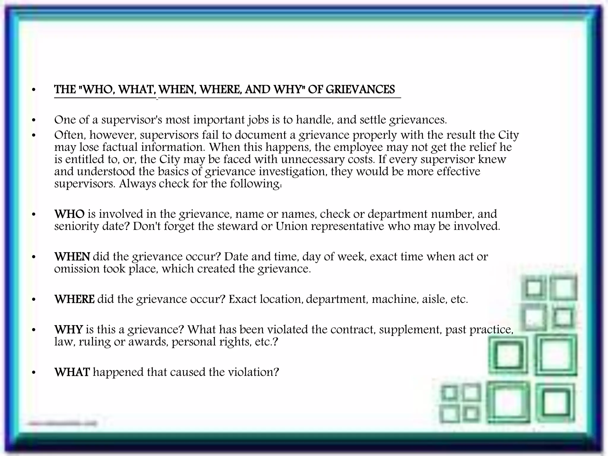 • THE "WHO, WHAT, WHEN, WHERE, AND WHY" OF GRIEVANCES
• One of a supervisor's most important jobs is to handle, and settle grievances.
• Often, however, supervisors fail to document a grievance properly with the result the City
may lose factual information. When this happens, the employee may not get the relief he
is entitled to, or, the City may be faced with unnecessary costs. If every supervisor knew
and understood the basics of grievance investigation, they would be more effective
supervisors. Always check for the following:
• WHO is involved in the grievance, name or names, check or department number, and
seniority date? Don't forget the steward or Union representative who may be involved.
• WHEN did the grievance occur? Date and time, day of week, exact time when act or
omission took place, which created the grievance.
• WHERE did the grievance occur? Exact location, department, machine, aisle, etc.
• WHY is this a grievance? What has been violated the contract, supplement, past practice,
law, ruling or awards, personal rights, etc.?
• WHAT happened that caused the violation?
 