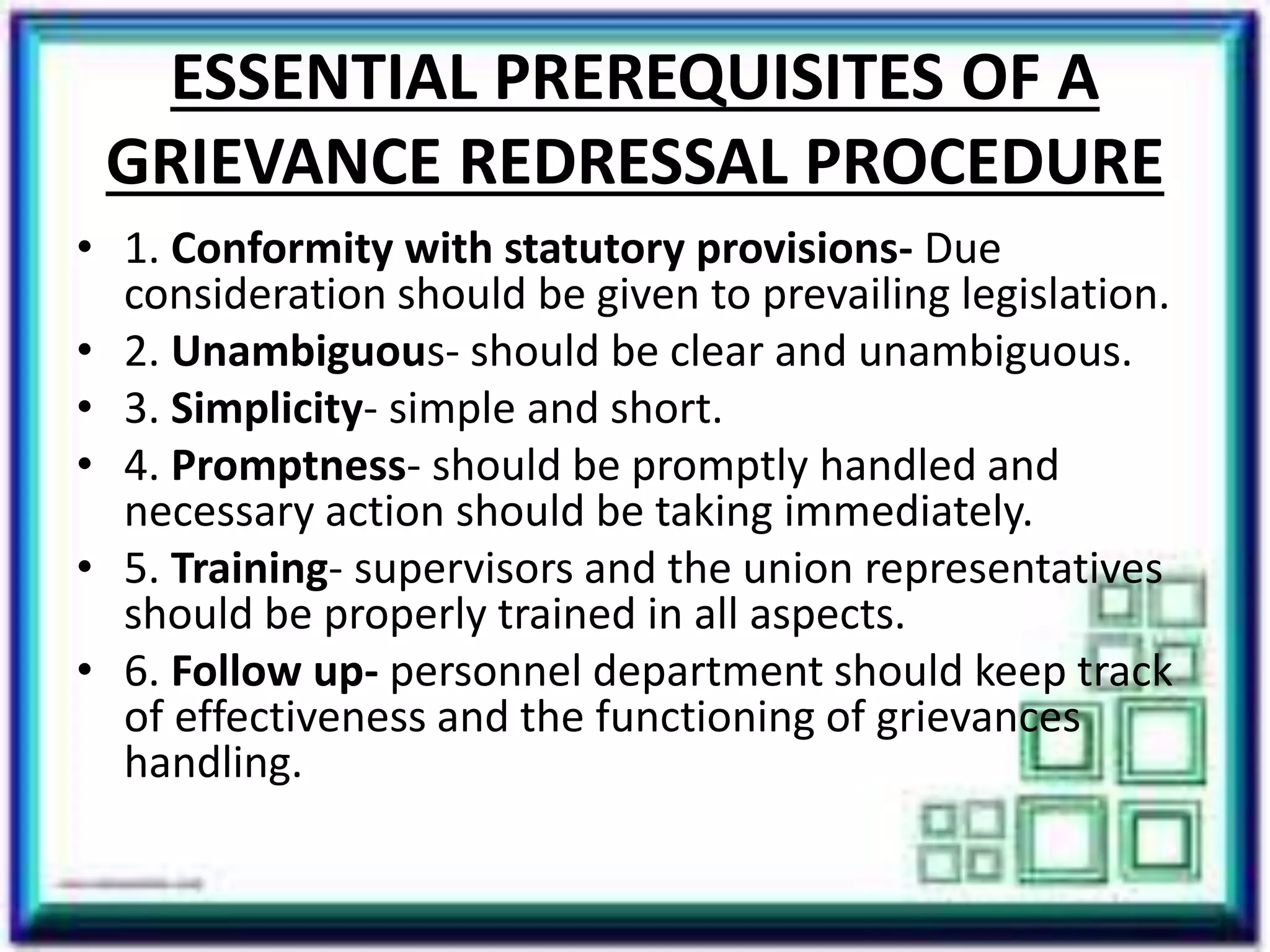 ESSENTIAL PREREQUISITES OF A
GRIEVANCE REDRESSAL PROCEDURE
• 1. Conformity with statutory provisions- Due
consideration should be given to prevailing legislation.
• 2. Unambiguous- should be clear and unambiguous.
• 3. Simplicity- simple and short.
• 4. Promptness- should be promptly handled and
necessary action should be taking immediately.
• 5. Training- supervisors and the union representatives
should be properly trained in all aspects.
• 6. Follow up- personnel department should keep track
of effectiveness and the functioning of grievances
handling.
 
