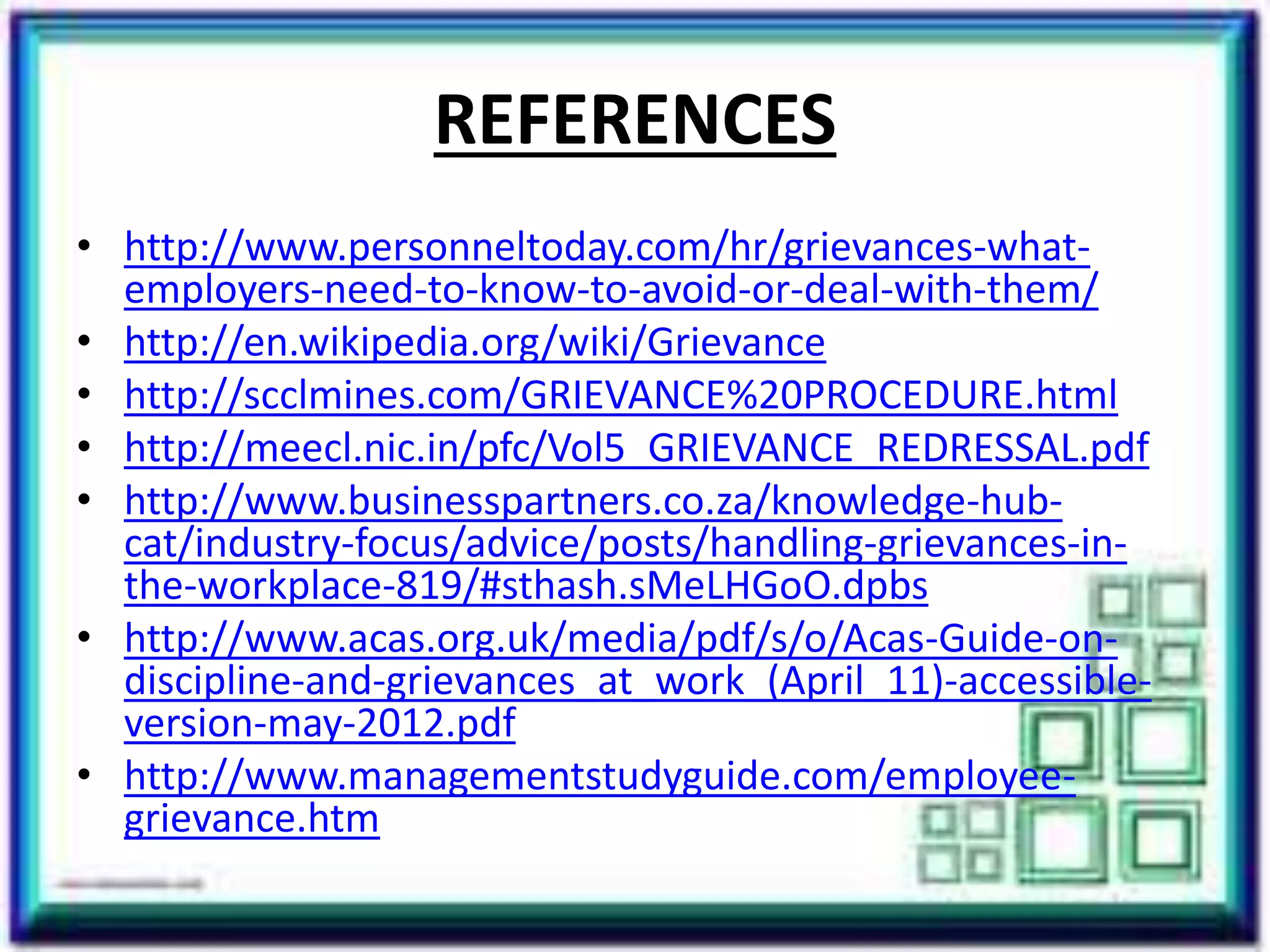 REFERENCES
• http://www.personneltoday.com/hr/grievances-what-
employers-need-to-know-to-avoid-or-deal-with-them/
• http://en.wikipedia.org/wiki/Grievance
• http://scclmines.com/GRIEVANCE%20PROCEDURE.html
• http://meecl.nic.in/pfc/Vol5_GRIEVANCE_REDRESSAL.pdf
• http://www.businesspartners.co.za/knowledge-hub-
cat/industry-focus/advice/posts/handling-grievances-in-
the-workplace-819/#sthash.sMeLHGoO.dpbs
• http://www.acas.org.uk/media/pdf/s/o/Acas-Guide-on-
discipline-and-grievances_at_work_(April_11)-accessible-
version-may-2012.pdf
• http://www.managementstudyguide.com/employee-
grievance.htm
 