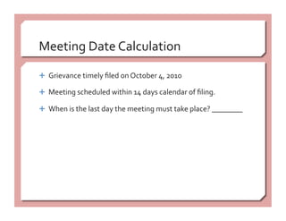 Meeting Date Calculation 
  Grievance timely ﬁled on October 4, 2010 
  Meeting scheduled within 14 days calendar of ﬁling. 
  When is the last day the meeting must take place? ________ 
 