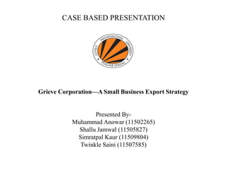 CASE BASED PRESENTATION
Grieve Corporation—A Small Business Export Strategy
Presented By-
Muhammad Anowar (11502265)
Shallu Jamwal (11505827)
Simratpal Kaur (11509804)
Twinkle Saini (11507585)
 
