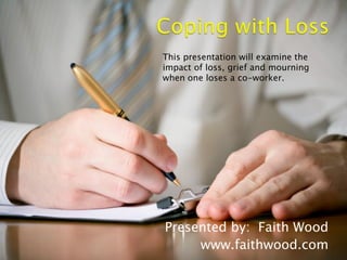 Presented by: Faith Wood
www.faithwood.com
This presentation will examine the
impact of loss, grief and mourning
when one loses a co-worker.
 