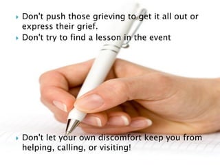  Don't push those grieving to get it all out or
express their grief.
 Don't try to find a lesson in the event
 Don't let your own discomfort keep you from
helping, calling, or visiting!
 