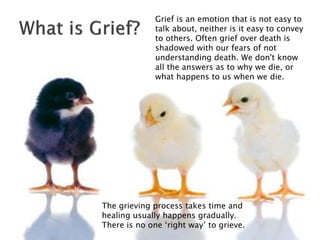 Grief is an emotion that is not easy to
talk about, neither is it easy to convey
to others. Often grief over death is
shadowed with our fears of not
understanding death. We don't know
all the answers as to why we die, or
what happens to us when we die.
The grieving process takes time and
healing usually happens gradually.
There is no one ‘right way’ to grieve.
 