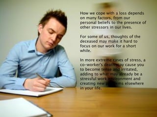How we cope with a loss depends
on many factors, from our
personal beliefs to the presence of
other stressors in our lives.
For some of us, thoughts of the
deceased may make it hard to
focus on our work for a short
while.
In more extreme cases of stress, a
co-worker's death may cause you
to become tense and irritated,
adding to what may already be a
stressful work environment and
creating new problems elsewhere
in your life.
 