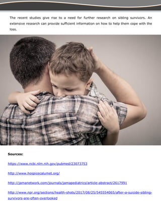 Sources:
https://www.ncbi.nlm.nih.gov/pubmed/23073753
http://www.hospicecalumet.org/
http://jamanetwork.com/journals/jamapediatrics/article-abstract/2617991
http://www.npr.org/sections/health-shots/2017/08/25/545554065/after-a-suicide-sibling-
survivors-are-often-overlooked
The recent studies give rise to a need for further research on sibling survivors. An
extensive research can provide sufficient information on how to help them cope with the
loss.
 
