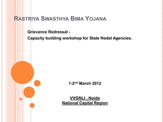 RASTRIYA SWASTHYA BIMA YOJANA

    Grievance Redressal -
    Capacity building workshop for State Nodal Agencies.




                        1-2nd March 2012


                         VVGNLI , Noida
                     National Capital Region
 