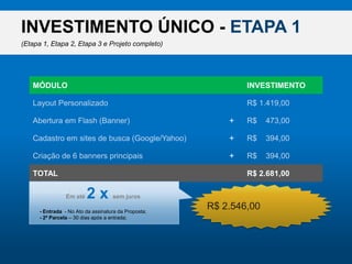 INVESTIMENTO ÚNICO - ETAPA 1(Etapa 1, Etapa 2, Etapa 3 e Projeto completo)MÓDULOINVESTIMENTOLayout PersonalizadoR$ 1.419,00Abertura em Flash (Banner)R$    473,00+Cadastro em sites de busca (Google/Yahoo)R$    394,00+Criação de 6 banners principaisR$    394,00+R$ 2.546,00TOTALR$ 2.681,00Desconto do Pacote (5%)R$    134,00-Ematé2 x semjuros- Entrada  - No Ato da assinatura da Proposta;- 2ª Parcela – 30 dias após a entrada;