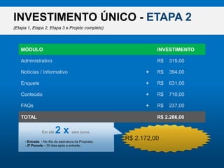 INVESTIMENTO ÚNICO - ETAPA 2(Etapa 1, Etapa 2, Etapa 3 e Projeto completo)MÓDULOINVESTIMENTOAdministrativoR$    315,00Notícias / InformativoR$    394,00+EnqueteR$    631,00+ConteúdoR$    710,00+R$ 2.172,00FAQsR$    237,00+TOTALR$ 2.286,00Desconto do Pacote (5%)R$    114,00-Ematé2 x semjuros- Entrada  - No Ato da assinatura da Proposta;- 2ª Parcela – 30 dias após a entrada;