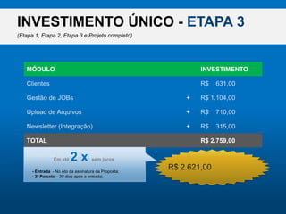 INVESTIMENTO ÚNICO - ETAPA 3(Etapa 1, Etapa 2, Etapa 3 e Projeto completo)MÓDULOINVESTIMENTOClientesR$    631,00Gestão de JOBsR$ 1.104,00+Upload de ArquivosR$    710,00+Newsletter (Integração)R$    315,00+R$ 2.621,00TOTALR$ 2.759,00Desconto do Pacote (5%)R$    138,00-Ematé2 x semjuros- Entrada  - No Ato da assinatura da Proposta;- 2ª Parcela – 30 dias após a entrada;