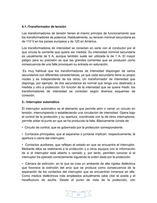4.1.-Transformador de tensión

Los transformadores de tensión tienen el mismo principio de funcionamiento que
los transformadores de potencia. Habitualmente, su tensión nominal secundaria es
de 110 V en los países europeos y de 120 en América.

Los transformadores de intensidad se conectan en serie con el conductor por el
que circula la corriente que quiere ser medida. Su intensidad nominal secundaria
es usualmente de 5 A, aunque también suele ser utilizada la de 1 A. El mayor
peligro para su precisión es que las grandes corrientes que se producen como
consecuencia de una falla provoquen su entrada en saturación.

 Es muy habitual que los transformadores de intensidad dispongan de varios
secundarios con diferentes características, ya que cada secundario tiene su propio
núcleo y es independiente de los otros. Un transformador de intensidad que
disponga, por ejemplo, de dos secundarios es normal que tenga uno destinado a
medida y otro a protección. En función de la intensidad que se quiera medir, los
transformadores de intensidad se conectan según diversos esquemas de
conexión.

5.- Interruptor automático

El interruptor automático es el elemento que permite abrir o cerrar un circuito en
tensión, interrumpiendo o estableciendo una circulación de intensidad. Opera bajo
el control de la protección y su apertura, coordinada con la de otros interruptores,
permite aislar el punto en que se ha producido la falla. Básicamente consta de:

• Circuito de control, que es gobernado por la protección correspondiente.

• Contactos principales, que al separarse o juntarse implican, respectivamente, la
apertura o cierre del interruptor.

• Contactos auxiliares, que reflejan el estado en que se encuentra el interruptor.
Mediante ellos se realimenta a la protección y a otros equipos con la información
de si el interruptor está abierto o cerrado y, por tanto, permiten conocer si el
interruptor ha operado correctamente siguiendo la orden dada por la protección.

• Cámara de extinción, en la que se crea un ambiente de alta rigidez dieléctrica
que favorece la extinción del arco que se produce como consecuencia de la
separación de los contactos del interruptor que se encuentran inmersos en ella.
Como medios dieléctricos más empleados actualmente cabe citar el aceite y el
hexafluoruro de azufre. Desde el punto de vista de la protección, con



                                        11
 