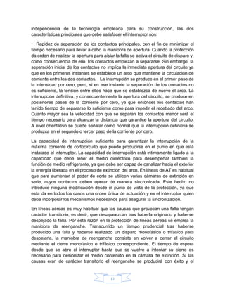independencia de la tecnología empleada para su construcción, las dos
características principales que debe satisfacer el interruptor son:

• Rapidez de separación de los contactos principales, con el fin de minimizar el
tiempo necesario para llevar a cabo la maniobra de apertura. Cuando la protección
da orden de realizar la apertura para aislar la falla se activa el circuito de disparo y,
como consecuencia de ello, los contactos empiezan a separarse. Sin embargo, la
separación inicial de los contactos no implica la inmediata apertura del circuito ya
que en los primeros instantes se establece un arco que mantiene la circulación de
corriente entre los dos contactos. La interrupción se produce en el primer paso de
la intensidad por cero, pero, si en ese instante la separación de los contactos no
es suficiente, la tensión entre ellos hace que se establezca de nuevo el arco. La
interrupción definitiva, y consecuentemente la apertura del circuito, se produce en
posteriores pases de la corriente por cero, ya que entonces los contactos han
tenido tiempo de separarse lo suficiente como para impedir el recebado del arco.
Cuanto mayor sea la velocidad con que se separan los contactos menor será el
tiempo necesario para alcanzar la distancia que garantice la apertura del circuito.
A nivel orientativo se puede señalar como normal que la interrupción definitiva se
produzca en el segundo o tercer paso de la corriente por cero.

La capacidad de interrupción suficiente para garantizar la interrupción de la
máxima corriente de cortocircuito que puede producirse en el punto en que está
instalado el interruptor. La capacidad de interrupción está íntimamente ligado a la
capacidad que debe tener el medio dieléctrico para desempeñar también la
función de medio refrigerante, ya que debe ser capaz de canalizar hacia el exterior
la energía liberada en el proceso de extinción del arco. En líneas de AT es habitual
que para aumentar el poder de corte se utilicen varias cámaras de extinción en
serie, cuyos contactos deben operar de manera sincronizada. Este hecho no
introduce ninguna modificación desde el punto de vista de la protección, ya que
esta da en todos los casos una orden única de actuación y es el interruptor quien
debe incorporar los mecanismos necesarios para asegurar la sincronización.

En líneas aéreas es muy habitual que las causas que provocan una falla tengan
carácter transitorio, es decir, que desaparezcan tras haberla originado y haberse
despejado la falla. Por esta razón en la protección de líneas aéreas se emplea la
maniobra de reenganche. Transcurrido un tiempo prudencial tras haberse
producido una falla y haberse realizado un disparo monofásico o trifásico para
despejarla, la maniobra de reenganche consiste en volver a cerrar el circuito
mediante el cierre monofásico o trifásico correspondiente. El tiempo de espera
desde que se abre el interruptor hasta que se vuelve a intentar su cierre es
necesario para desionizar el medio contenido en la cámara de extinción. Si las
causas eran de carácter transitorio el reenganche se producirá con éxito y el


                                           12
 