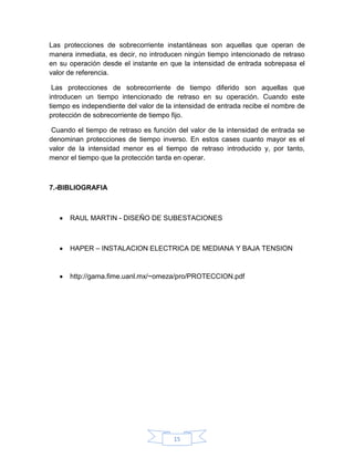 Las protecciones de sobrecorriente instantáneas son aquellas que operan de
manera inmediata, es decir, no introducen ningún tiempo intencionado de retraso
en su operación desde el instante en que la intensidad de entrada sobrepasa el
valor de referencia.

 Las protecciones de sobrecorriente de tiempo diferido son aquellas que
introducen un tiempo intencionado de retraso en su operación. Cuando este
tiempo es independiente del valor de la intensidad de entrada recibe el nombre de
protección de sobrecorriente de tiempo fijo.

 Cuando el tiempo de retraso es función del valor de la intensidad de entrada se
denominan protecciones de tiempo inverso. En estos cases cuanto mayor es el
valor de la intensidad menor es el tiempo de retraso introducido y, por tanto,
menor el tiempo que la protección tarda en operar.



7.-BIBLIOGRAFIA



      RAUL MARTIN - DISEÑO DE SUBESTACIONES



      HAPER – INSTALACION ELECTRICA DE MEDIANA Y BAJA TENSION



      http://gama.fime.uanl.mx/~omeza/pro/PROTECCION.pdf




                                       15
 