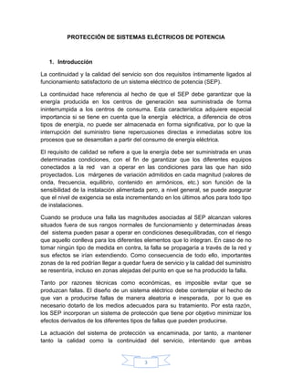 PROTECCIÓN DE SISTEMAS ELÉCTRICOS DE POTENCIA



   1. Introducción

La continuidad y la calidad del servicio son dos requisitos íntimamente ligados al
funcionamiento satisfactorio de un sistema eléctrico de potencia (SEP).

La continuidad hace referencia al hecho de que el SEP debe garantizar que la
energía producida en los centros de generación sea suministrada de forma
ininterrumpida a los centros de consuma. Esta característica adquiere especial
importancia si se tiene en cuenta que la energía eléctrica, a diferencia de otros
tipos de energía, no puede ser almacenada en forma significativa, por lo que la
interrupción del suministro tiene repercusiones directas e inmediatas sobre los
procesos que se desarrollan a partir del consumo de energía eléctrica.

El requisito de calidad se refiere a que la energía debe ser suministrada en unas
determinadas condiciones, con el fin de garantizar que los diferentes equipos
conectados a la red van a operar en las condiciones para las que han sido
proyectados. Los márgenes de variación admitidos en cada magnitud (valores de
onda, frecuencia, equilibrio, contenido en armónicos, etc.) son función de la
sensibilidad de la instalación alimentada pero, a nivel general, se puede asegurar
que el nivel de exigencia se esta incrementando en los últimos años para todo tipo
de instalaciones.

Cuando se produce una falla las magnitudes asociadas al SEP alcanzan valores
situados fuera de sus rangos normales de funcionamiento y determinadas áreas
del sistema pueden pasar a operar en condiciones desequilibradas, con el riesgo
que aquello conlleva para los diferentes elementos que lo integran. En caso de no
tomar ningún tipo de medida en contra, la falla se propagaría a través de la red y
sus efectos se irían extendiendo. Como consecuencia de todo ello, importantes
zonas de la red podrían llegar a quedar fuera de servicio y la calidad del suministro
se resentiría, incluso en zonas alejadas del punto en que se ha producido la falla.

Tanto por razones técnicas como económicas, es imposible evitar que se
produzcan fallas. El diseño de un sistema eléctrico debe contemplar el hecho de
que van a producirse fallas de manera aleatoria e inesperada, por lo que es
necesario dotarlo de los medios adecuados para su tratamiento. Por esta razón,
los SEP incorporan un sistema de protección que tiene por objetivo minimizar los
efectos derivados de los diferentes tipos de fallas que pueden producirse.

La actuación del sistema de protección va encaminada, por tanto, a mantener
tanto la calidad como la continuidad del servicio, intentando que ambas


                                         3
 