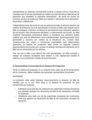 características se resientan mínimamente durante un tiempo mínimo. Para ello es
necesario que la red sea planificada de manera que permita ofrecer alternativas de
operación que posibiliten la adecuada alimentación de todos los puntos de
consumo aunque se produzcan fallas que afectan a elementos de la generación,
transmisión o distribución.

Independientemente del punto en que se produzca la falla, la primera reacción del
sistema de protección es la de desconectar el circuito en falla, para impedir que la
falla se propague y disminuir el tiempo de permanencia bajo esfuerzos extremos
de los equipos más directamente afectados. La desconexión del circuito en falla
mediante interruptores automáticos origina un transitorio que asimismo, puede
implicar una serie de alteraciones como sobretensiones, descompensación entre
generación y consumo con cambio de la frecuencia, etc. Cuando estas
consecuencias den origen a condiciones inadmisibles para determinados
elementos, el sistema de protección debe actuar en segunda instancia
desconectando los circuitos que, aunque no estaban directamente afectados por la
falla, se ven alcanzados por sus efectos.

Una vez que la falla y sus efectos han sido neutralizados, se debe proceder a
realizar las acciones necesarias para restituir lo más rápidamente posible el
sistema a sus condiciones iníciales de funcionamiento.



2.-Caracteristicas Funcionales De Un Sistema De Protección.

Tanto un sistema de protección en su conjunto como cada una de las protecciones
que lo componen, deben satisfacer las siguientes características funcionales:

Sensibilidad

La protección debe saber distinguir inequívocamente la situación de falla de
aquellas que no lo son. Para dotar a un sistema de protección de esta
característica es necesario:

   -   Establecer para cada tipo de protección las magnitudes mínimas necesarias
       que permiten distinguir las situaciones de falla de las situaciones normales
       de operación.
   -    Establecer para cada una de las magnitudes necesarias las condiciones
       limite que separan las situaciones de falla de las situaciones normales de
       operación.




                                         4
 