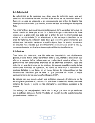 2.1.-Selectividad

La selectividad es la capacidad que debe tener la protección para, una vez
detectada la existencia de falla, discernir si la misma se ha producido dentro o
fuera de su área de vigilancia y, en consecuencia, dar orden de disparar los
interruptores automáticos que controla, cuando así sea necesario para despejar la
falla.

Tan importante es que una protección actúe cuando tiene que actuar como que no
actúe cuando no tiene que actuar. Si la falla se ha producido dentro del área
vigilada por la protección ésta debe dar la orden de abrir los interruptores que
aíslen el circuito en falla. Si, por el contrario, la falla se ha producido fuera de su
área de vigilancia, la protección debe dejar que sean otras protecciones las que
actúen para despejarla, ya que su actuación dejaría fuera de servicio un número
de circuitos más elevado que el estrictamente necesario para aislar la falla y,
consecuentemente, implicaría un innecesario debilitamiento del sistema.

2.2.-Rapidez

Tras haber sido detectada, una falla debe ser despejada lo más rápidamente
posible. Cuanto menos tiempo se tarde en aislar la falla, menos se extenderán sus
efectos y menores daños y alteraciones se producirán al reducirse el tiempo de
permanencia bajo condiciones anómalas en los diferentes elementos. Todo ello
redunda en una disminución de los costes y tiempos de restablecimiento de las
condiciones normales de operación, así como de reparación o reposición de
equipos dañados, y, por tanto, en un menor tiempo de indisponibilidad de las
instalaciones afectadas por la falla, lo que posibilita un mayor y mejor
aprovechamiento de los recursos ofrecidos por el SEP.

La rapidez con que puede actuar una protección depende directamente de la
tecnología empleada en su construcción y de la de la velocidad de respuesta del
sistema de mando y control de los interruptores automáticos asociados a la
misma.

Sin embargo, un despeje óptimo de la falla no exige que todas las protecciones
que la detectan actúen de forma inmediata. En función de esta característica las
protecciones se clasifican en:




                                          5
 