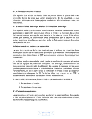 2.1.1.- Protecciones instantáneas

Son aquellas que actúan tan rápido como es posible debido a que la falla se ha
producido dentro del área que vigilan directamente. En la actualidad, a nivel
orientativo, el tiempo usual de despeje de una falla en AT mediante una protección
instantánea.

2.1.2.-Protecciones de tiempo diferido o con retraso en tiempo

Son aquellas en las que de manera intencionada se introduce un tiempo de espera
que retrasa su operación, es decir, que retrasa el inicio de la maniobra de apertura
de interruptores una vez que ha sido tomada la decisión de operar. Este retraso
facilita, por ejemplo, la coordinación entre protecciones con el objetivo de que
actúen solamente aquellas que permiten aislar la falla desconectando la mínima
parte posible del SEP.

3.-Estructura de un sistema de protección

La gran importancia de la función realizada por el sistema de protección hace
aconsejable dotarlo de una estructura que impida que el fallo de uno cualquiera de
sus equipos deje desprotegido al SEP y desencadene una serie de consecuencias
indeseables.

Un análisis técnico aconsejaría cubrir mediante equipos de respaldo el posible
fallo de los equipos de protección principales. Sin embargo, consideraciones de
tipo económico hacen inviable la utilización de equipos de respaldo en los casos
que la experiencia muestra que la probabilidad de producirse una falla es mínima.
Por el contrario, en casos como el de la protección de líneas aéreas que soportan
estadísticamente alrededor del 90 % de las fallas que ocurren en un SEP, el
establecimiento de sistemas de respaldo resulta imprescindible.

Por esta razón, el sistema de protección de la red se estructura en base a:

       1. Protecciones primarias.

       2. Protecciones de respaldo

3.1.-Protecciones primarias

Las protecciones primarias son aquellas que tienen la responsabilidad de despejar
la falla en primera instancia. Están definidas para desconectar el mínimo número
de elementos necesarios para aislar la falla.




                                         6
 