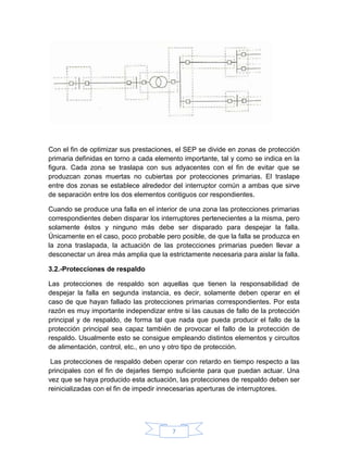 Con el fin de optimizar sus prestaciones, el SEP se divide en zonas de protección
primaria definidas en torno a cada elemento importante, tal y como se indica en la
figura. Cada zona se traslapa con sus adyacentes con el fin de evitar que se
produzcan zonas muertas no cubiertas por protecciones primarias. El traslape
entre dos zonas se establece alrededor del interruptor común a ambas que sirve
de separación entre los dos elementos contiguos cor respondientes.

Cuando se produce una falla en el interior de una zona las protecciones primarias
correspondientes deben disparar los interruptores pertenecientes a la misma, pero
solamente éstos y ninguno más debe ser disparado para despejar la falla.
Únicamente en el caso, poco probable pero posible, de que la falla se produzca en
la zona traslapada, la actuación de las protecciones primarias pueden llevar a
desconectar un área más amplia que la estrictamente necesaria para aislar la falla.

3.2.-Protecciones de respaldo

Las protecciones de respaldo son aquellas que tienen la responsabilidad de
despejar la falla en segunda instancia, es decir, solamente deben operar en el
caso de que hayan fallado las protecciones primarias correspondientes. Por esta
razón es muy importante independizar entre si las causas de fallo de la protección
principal y de respaldo, de forma tal que nada que pueda producir el fallo de la
protección principal sea capaz también de provocar el fallo de la protección de
respaldo. Usualmente esto se consigue empleando distintos elementos y circuitos
de alimentación, control, etc., en uno y otro tipo de protección.

 Las protecciones de respaldo deben operar con retardo en tiempo respecto a las
principales con el fin de dejarles tiempo suficiente para que puedan actuar. Una
vez que se haya producido esta actuación, las protecciones de respaldo deben ser
reinicializadas con el fin de impedir innecesarias aperturas de interruptores.




                                        7
 