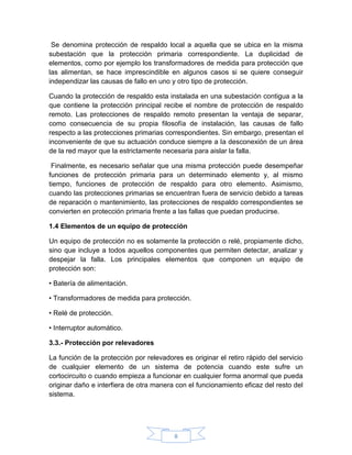 Se denomina protección de respaldo local a aquella que se ubica en la misma
subestación que la protección primaria correspondiente. La duplicidad de
elementos, como por ejemplo los transformadores de medida para protección que
las alimentan, se hace imprescindible en algunos casos si se quiere conseguir
independizar las causas de fallo en uno y otro tipo de protección.

Cuando la protección de respaldo esta instalada en una subestación contigua a la
que contiene la protección principal recibe el nombre de protección de respaldo
remoto. Las protecciones de respaldo remoto presentan la ventaja de separar,
como consecuencia de su propia filosofía de instalación, las causas de fallo
respecto a las protecciones primarias correspondientes. Sin embargo, presentan el
inconveniente de que su actuación conduce siempre a la desconexión de un área
de la red mayor que la estrictamente necesaria para aislar la falla.

 Finalmente, es necesario señalar que una misma protección puede desempeñar
funciones de protección primaria para un determinado elemento y, al mismo
tiempo, funciones de protección de respaldo para otro elemento. Asimismo,
cuando las protecciones primarias se encuentran fuera de servicio debido a tareas
de reparación o mantenimiento, las protecciones de respaldo correspondientes se
convierten en protección primaria frente a las fallas que puedan producirse.

1.4 Elementos de un equipo de protección

Un equipo de protección no es solamente la protección o relé, propiamente dicho,
sino que incluye a todos aquellos componentes que permiten detectar, analizar y
despejar la falla. Los principales elementos que componen un equipo de
protección son:

• Batería de alimentación.

• Transformadores de medida para protección.

• Relé de protección.

• Interruptor automático.

3.3.- Protección por relevadores

La función de la protección por relevadores es originar el retiro rápido del servicio
de cualquier elemento de un sistema de potencia cuando este sufre un
cortocircuito o cuando empieza a funcionar en cualquier forma anormal que pueda
originar daño e interfiera de otra manera con el funcionamiento eficaz del resto del
sistema.




                                         8
 