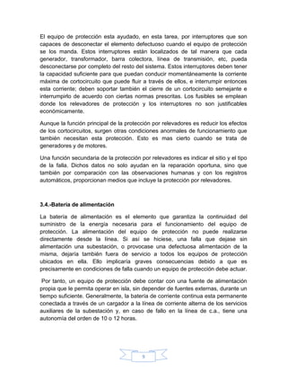El equipo de protección esta ayudado, en esta tarea, por interruptores que son
capaces de desconectar el elemento defectuoso cuando el equipo de protección
se los manda. Estos interruptores están localizados de tal manera que cada
generador, transformador, barra colectora, línea de transmisión, etc, pueda
desconectarse por completo del resto del sistema. Estos interruptores deben tener
la capacidad suficiente para que puedan conducir momentáneamente la corriente
máxima de cortocircuito que puede fluir a través de ellos, e interrumpir entonces
esta corriente; deben soportar también el cierre de un cortocircuito semejante e
interrumpirlo de acuerdo con ciertas normas prescritas. Los fusibles se emplean
donde los relevadores de protección y los interruptores no son justificables
económicamente.

Aunque la función principal de la protección por relevadores es reducir los efectos
de los cortocircuitos, surgen otras condiciones anormales de funcionamiento que
también necesitan esta protección. Esto es mas cierto cuando se trata de
generadores y de motores.

Una función secundaria de la protección por relevadores es indicar el sitio y el tipo
de la falla. Dichos datos no solo ayudan en la reparación oportuna, sino que
también por comparación con las observaciones humanas y con los registros
automáticos, proporcionan medios que incluye la protección por relevadores.



3.4.-Batería de alimentación

La batería de alimentación es el elemento que garantiza la continuidad del
suministro de la energía necesaria para el funcionamiento del equipo de
protección. La alimentación del equipo de protección no puede realizarse
directamente desde la línea. Si así se hiciese, una falla que dejase sin
alimentación una subestación, o provocase una defectuosa alimentación de la
misma, dejaría también fuera de servicio a todos los equipos de protección
ubicados en ella. Ello implicaría graves consecuencias debido a que es
precisamente en condiciones de falla cuando un equipo de protección debe actuar.

 Por tanto, un equipo de protección debe contar con una fuente de alimentación
propia que le permita operar en isla, sin depender de fuentes externas, durante un
tiempo suficiente. Generalmente, la batería de corriente continua esta permanente
conectada a través de un cargador a la línea de corriente alterna de los servicios
auxiliares de la subestación y, en caso de fallo en la línea de c.a., tiene una
autonomía del orden de 10 o 12 horas.




                                         9
 