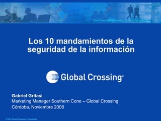 Los 10 mandamientos de la
                        seguridad de la información




      Gabriel Grifasi
      Marketing Manager Southern Cone – Global Crossing
      Córdoba, Noviembre 2008

© 2007 Global Crossing - Proprietary
 