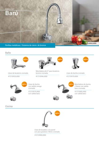 Baño
Cocina
Perillas metálicas / Sistema de cierre de bronce
Llave de lavadero a la pared con pico flexible
4121GR02J000
Barú
Colección
4121GR00J000
Llave de lavadero a la pared
con pico giratorio 18mm cromada
NUEVO
4121GR46J000
Mezcladora de 4” para lavatorio
bronce cromada
4121GR70J000
Llave de ducha cromado
4121GR35J000
Llave de lavatorio cromada
Llave de ducha
con salida omega
cromada
4121GR70J400
con salida barú
Mezcladora de ducha
2 llaves con salida
baru cromada
4121GR85J400
con salida barú
NUEVO NUEVO
NUEVO NUEVO
NUEVO
 