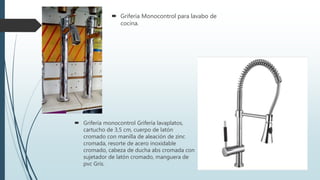  Griferia Monocontrol para lavabo de
cocina.
 Grifería monocontrol Grifería lavaplatos,
cartucho de 3,5 cm, cuerpo de latón
cromado con manilla de aleación de zinc
cromada, resorte de acero inoxidable
cromado, cabeza de ducha abs cromada con
sujetador de latón cromado, manguera de
pvc Grís.
 