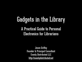 Gadgets in the Library
!
!
!
Jason Griffey
Founder & Principal Consultant
Evenly Distributed LLC
http://evenlydistributed.net
A Practical Guide to Personal
Electronics for Librarians
 