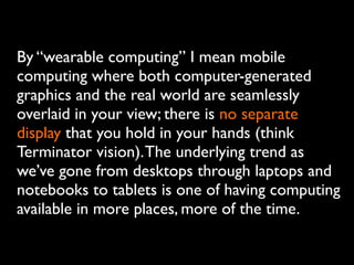 By “wearable computing” I mean mobile
computing where both computer-generated
graphics and the real world are seamlessly
overlaid in your view; there is no separate
display that you hold in your hands (think
Terminator vision).The underlying trend as
we’ve gone from desktops through laptops and
notebooks to tablets is one of having computing
available in more places, more of the time.
 
