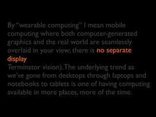 By “wearable computing” I mean mobile
computing where both computer-generated
graphics and the real world are seamlessly
overlaid in your view; there is
display
Terminator vision).The underlying trend as
we’ve gone from desktops through laptops and
notebooks to tablets is one of having computing
available in more places, more of the time.
no separate
display
 
