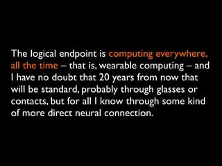 The logical endpoint is computing everywhere,
all the time – that is, wearable computing – and
I have no doubt that 20 years from now that
will be standard, probably through glasses or
contacts, but for all I know through some kind
of more direct neural connection.
 