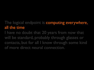The logical endpoint is
all the time
I have no doubt that 20 years from now that
will be standard, probably through glasses or
contacts, but for all I know through some kind
of more direct neural connection.
computing everywhere,
all the time
 