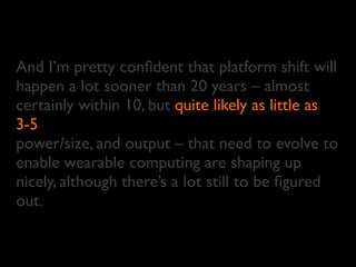 And I’m pretty conﬁdent that platform shift will
happen a lot sooner than 20 years – almost
certainly within 10, but
3-5
power/size, and output – that need to evolve to
enable wearable computing are shaping up
nicely, although there’s a lot still to be ﬁgured
out.
little asquite likely as
3-5
 
